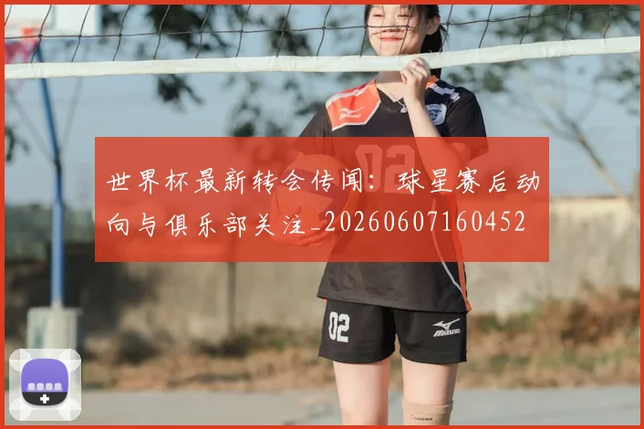 世界杯最新转会传闻:球星赛后动向与俱乐部关注_20260607160452