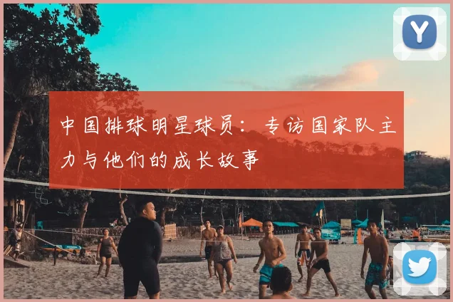 中国排球明星球员：专访国家队主力与他们的成长故事