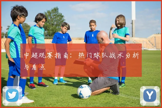 中超观赛指南:热门球队战术分析与看点