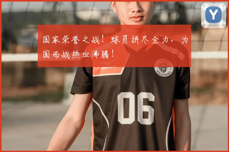 国家荣誉之战！球员拼尽全力，为国而战热血沸腾！
