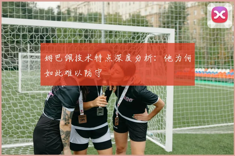姆巴佩技术特点深度分析:他为何如此难以防守