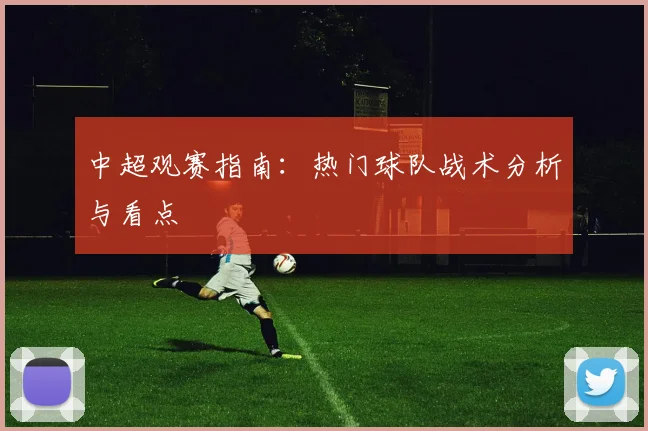 中超观赛指南:热门球队战术分析与看点