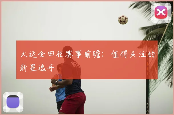 大运会田径赛事前瞻:值得关注的新星选手