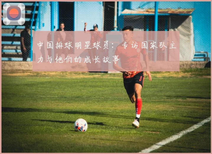 中国排球明星球员:专访国家队主力与他们的成长故事