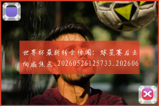 世界杯最新转会传闻:球星赛后去向成焦点_20260526125733_20260607160452