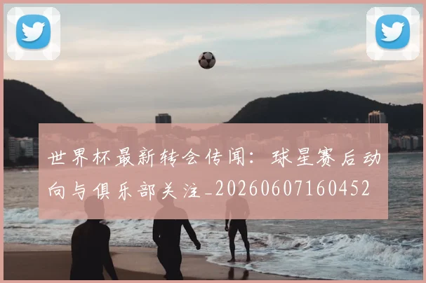 世界杯最新转会传闻:球星赛后动向与俱乐部关注_20260607160452