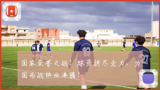 国家荣誉之战!球员拼尽全力,为国而战热血沸腾!