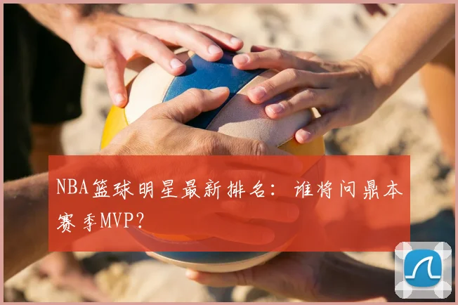 NBA篮球明星最新排名:谁将问鼎本赛季MVP?